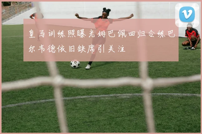 皇马训练照曝光姆巴佩回归合练巴尔韦德依旧缺席引关注