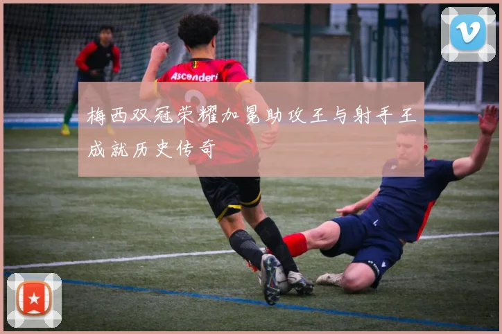 梅西双冠荣耀加冕助攻王与射手王成就历史传奇