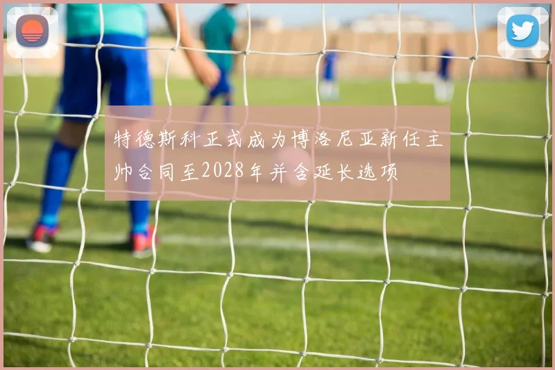 特德斯科正式成为博洛尼亚新任主帅合同至2028年并含延长选项