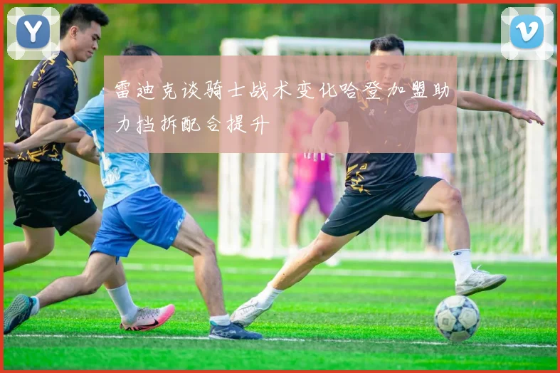 雷迪克谈骑士战术变化哈登加盟助力挡拆配合提升