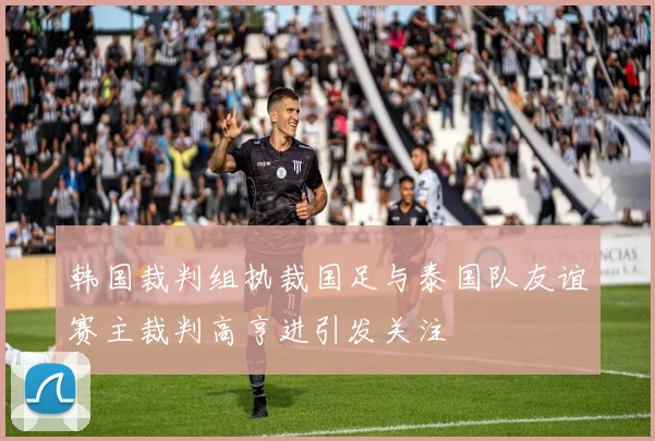 韩国裁判组执裁国足与泰国队友谊赛主裁判高亨进引发关注