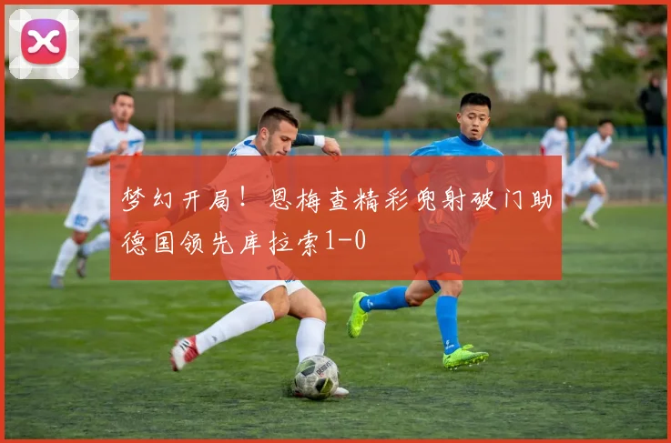 梦幻开局！恩梅查精彩兜射破门助德国领先库拉索1-0