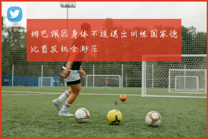 姆巴佩因身体不适退出训练国家德比首发机会渺茫