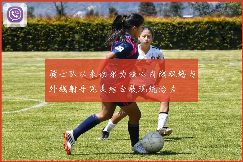 骑士队以米切尔为核心内线双塔与外线射手完美结合展现统治力