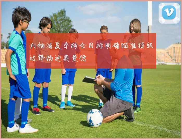 利物浦夏季转会目标明确瞄准顶级边锋扬迪奥曼德