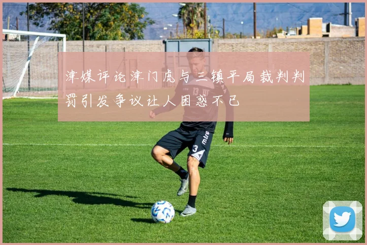 津媒评论津门虎与三镇平局裁判判罚引发争议让人困惑不已