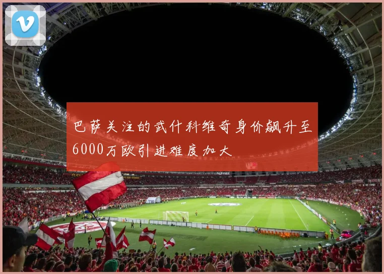 巴萨关注的武什科维奇身价飙升至6000万欧引进难度加大