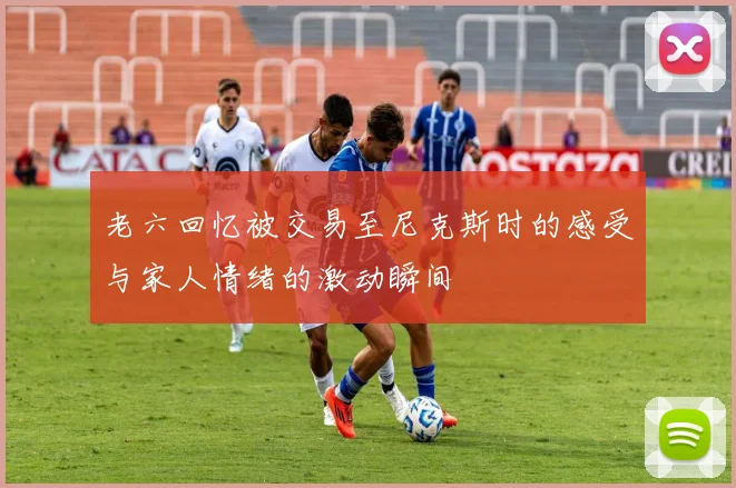 老六回忆被交易至尼克斯时的感受与家人情绪的激动瞬间