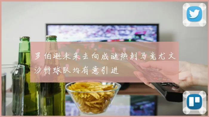 罗伯逊未来去向成谜热刺马竞尤文沙特球队均有意引进