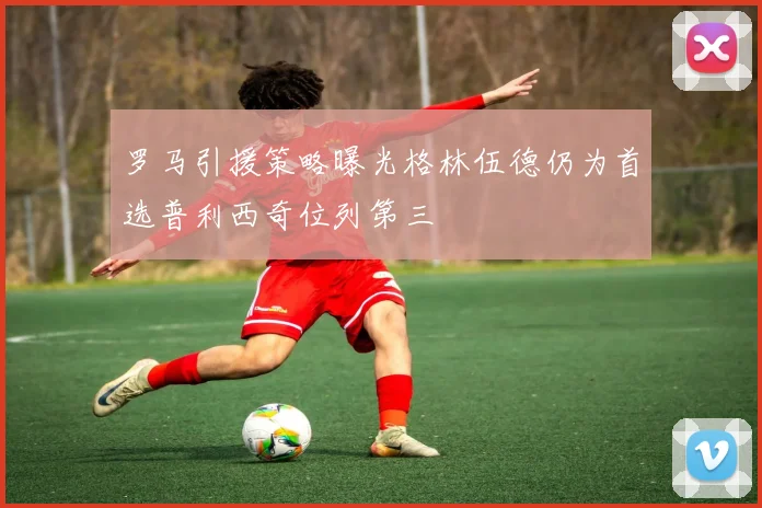 罗马引援策略曝光格林伍德仍为首选普利西奇位列第三