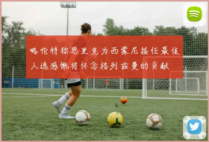 略伦特称恩里克为西蒙尼接任最佳人选感慨将怀念格列兹曼的贡献